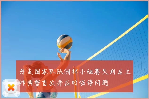丹麦国家队欧洲杯小组赛失利后主帅调整首发并应对伤停问题