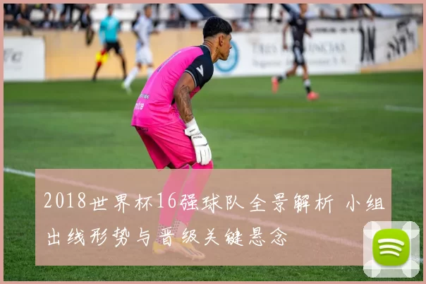 2018世界杯16强球队全景解析 小组出线形势与晋级关键悬念