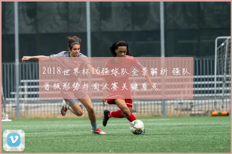 2018世界杯16强球队全景解析 强队晋级形势与淘汰赛关键看点
