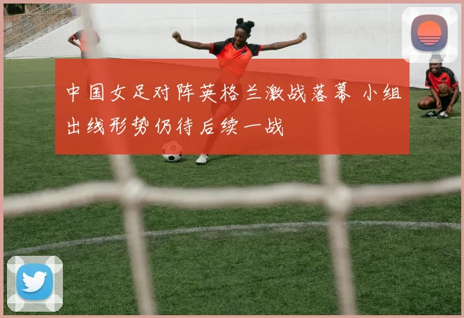 中国女足对阵英格兰激战落幕 小组出线形势仍待后续一战