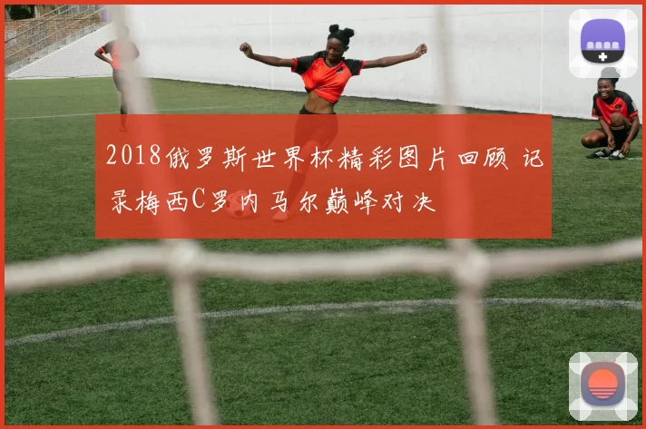 2018俄罗斯世界杯精彩图片回顾 记录梅西C罗内马尔巅峰对决
