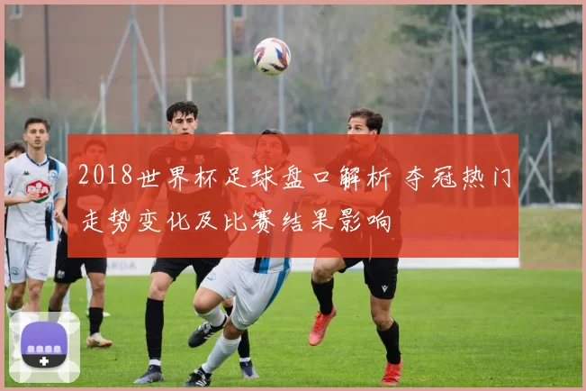 2018世界杯足球盘口解析 夺冠热门走势变化及比赛结果影响