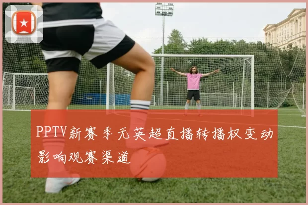 PPTV新赛季无英超直播转播权变动影响观赛渠道
