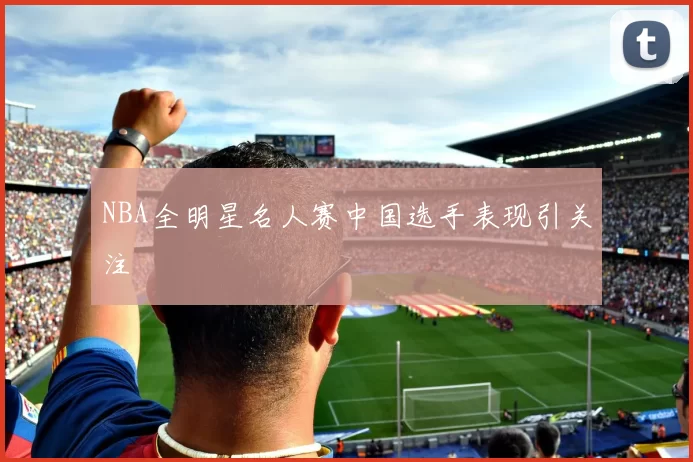 NBA全明星名人赛中国选手表现引关注