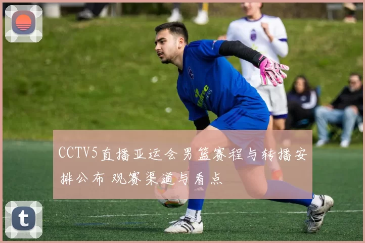 CCTV5直播亚运会男篮赛程与转播安排公布 观赛渠道与看点