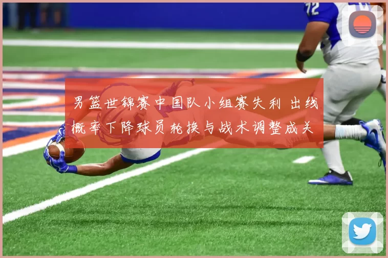男篮世锦赛中国队小组赛失利 出线概率下降球员轮换与战术调整成关键