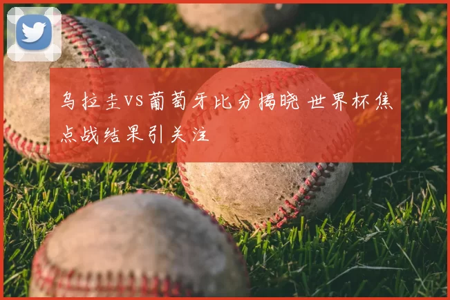 乌拉圭vs葡萄牙比分揭晓 世界杯焦点战结果引关注