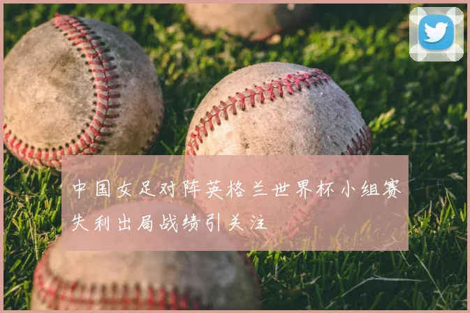 中国女足对阵英格兰世界杯小组赛失利出局战绩引关注