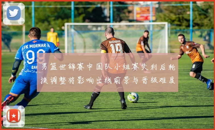 男篮世锦赛中国队小组赛失利后轮换调整将影响出线前景与晋级难度