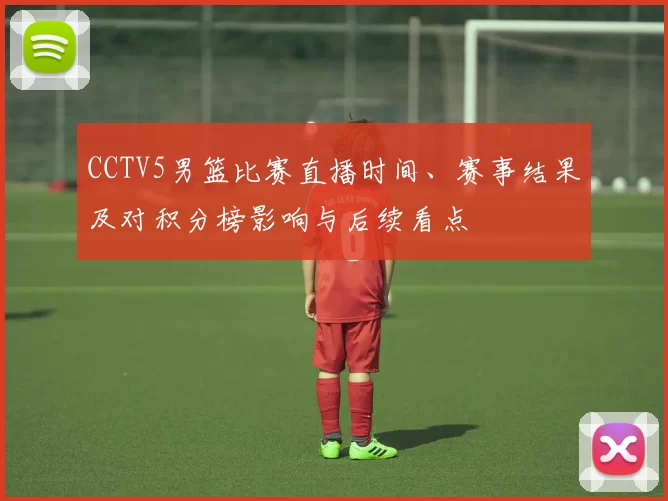 CCTV5男篮比赛直播时间、赛事结果及对积分榜影响与后续看点