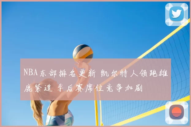 NBA东部排名更新 凯尔特人领跑雄鹿紧追 季后赛席位竞争加剧