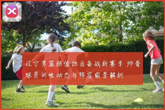 辽宁男篮颜值担当备战新赛季 帅哥球员训练动态与阵容前景解析
