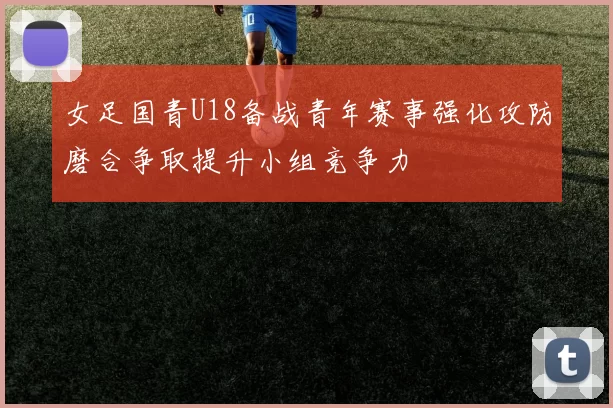 女足国青U18备战青年赛事强化攻防磨合争取提升小组竞争力
