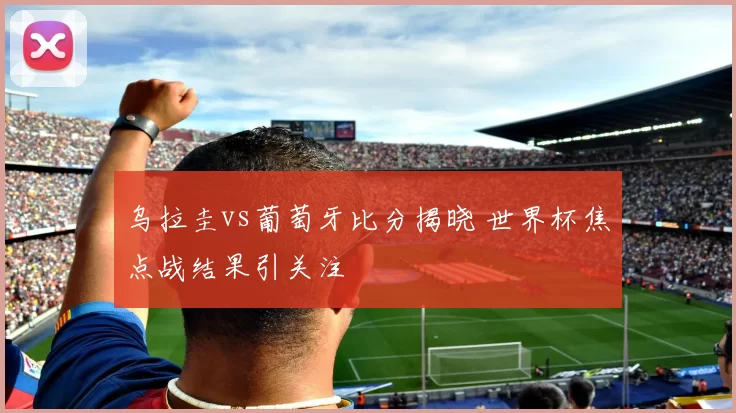 乌拉圭vs葡萄牙比分揭晓 世界杯焦点战结果引关注