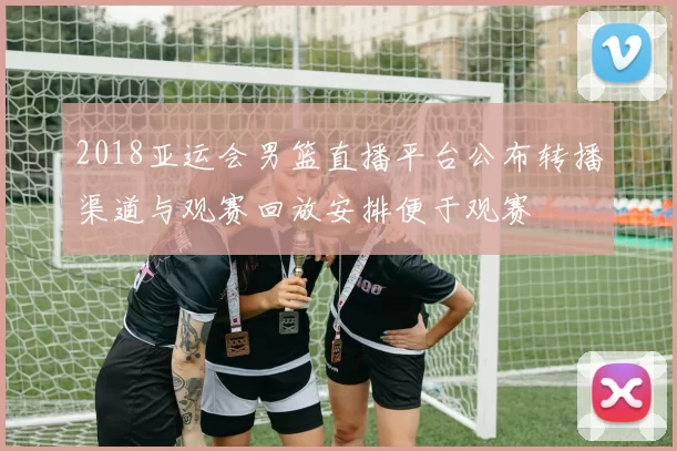 2018亚运会男篮直播平台公布转播渠道与观赛回放安排便于观赛