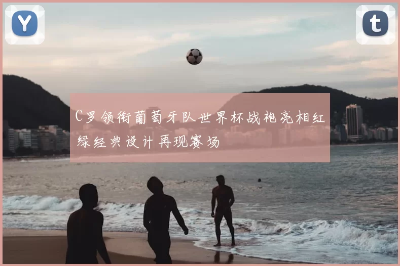 C罗领衔葡萄牙队世界杯战袍亮相红绿经典设计再现赛场