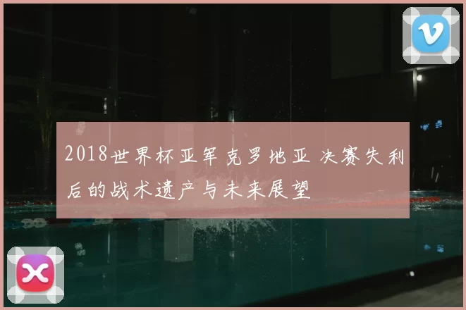 2018世界杯亚军克罗地亚 决赛失利后的战术遗产与未来展望