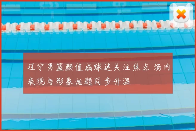 辽宁男篮颜值成球迷关注焦点 场内表现与形象话题同步升温