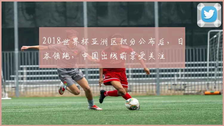 2018世界杯亚洲区积分公布后,日本领跑,中国出线前景受关注