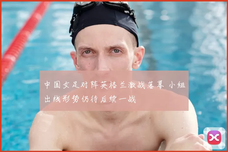 中国女足对阵英格兰激战落幕 小组出线形势仍待后续一战