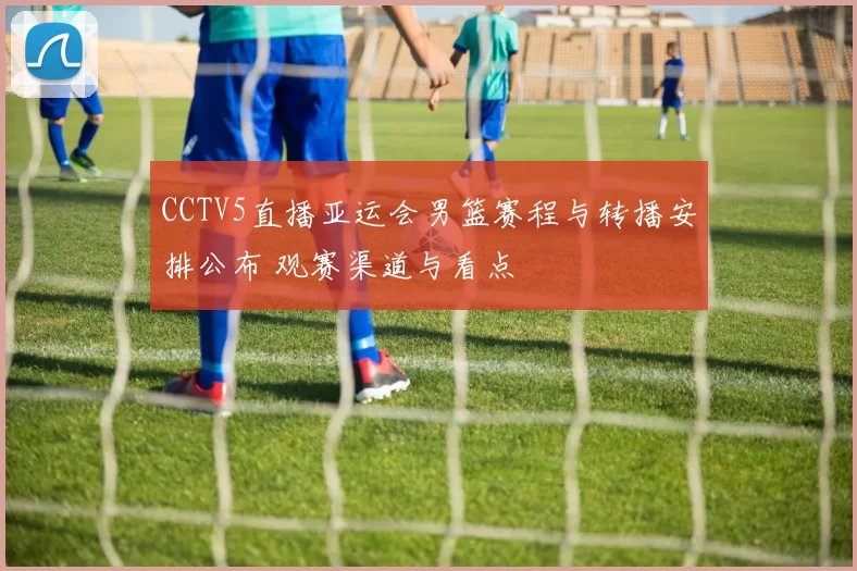 CCTV5直播亚运会男篮赛程与转播安排公布 观赛渠道与看点