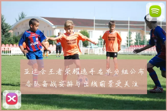 亚运会王者荣耀选手名单分组公布 各队备战安排与出线前景受关注