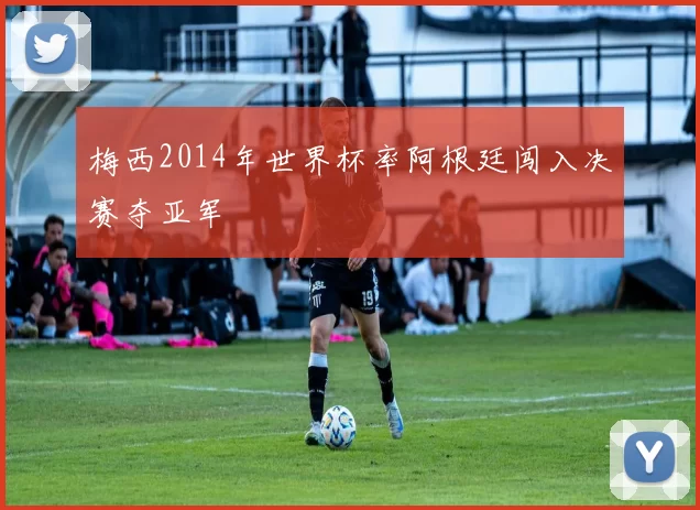 梅西2014年世界杯率阿根廷闯入决赛夺亚军