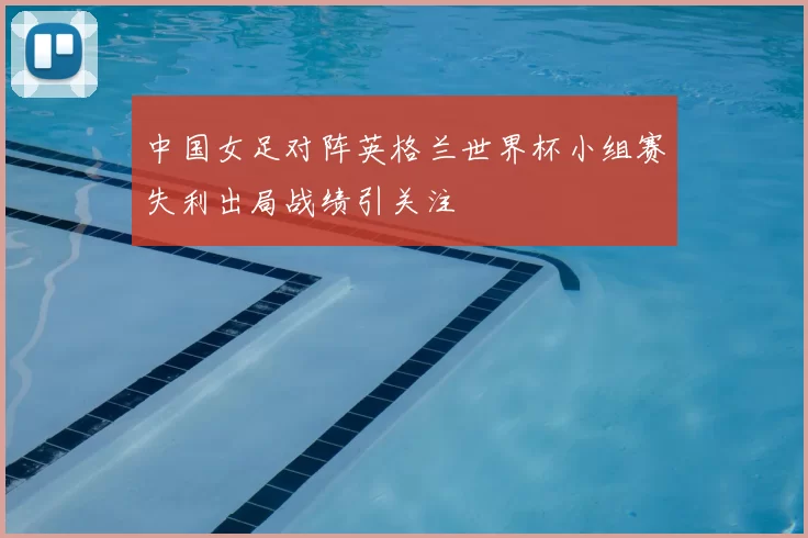 中国女足对阵英格兰世界杯小组赛失利出局战绩引关注