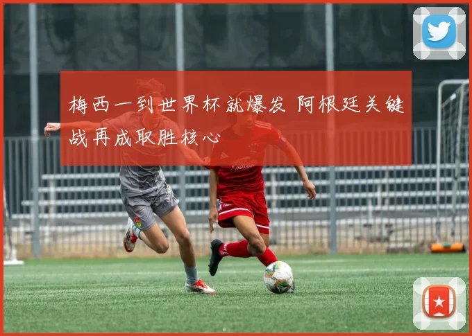 梅西一到世界杯就爆发 阿根廷关键战再成取胜核心