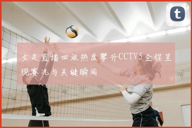 女足直播回放热度攀升CCTV5全程呈现赛况与关键瞬间
