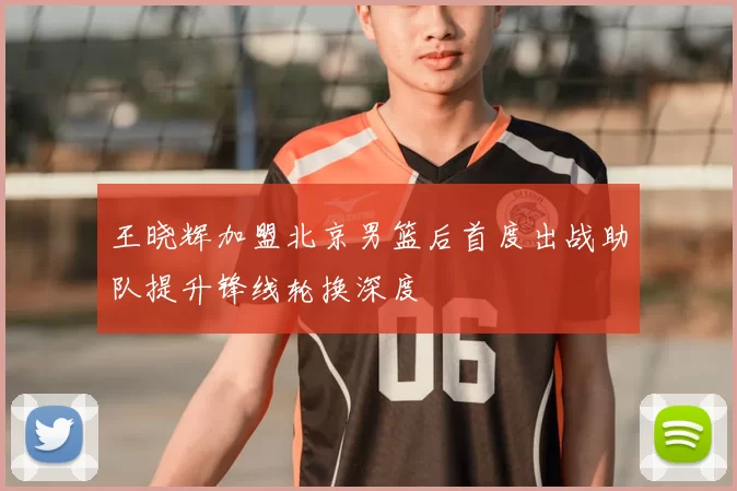 王晓辉加盟北京男篮后首度出战助队提升锋线轮换深度
