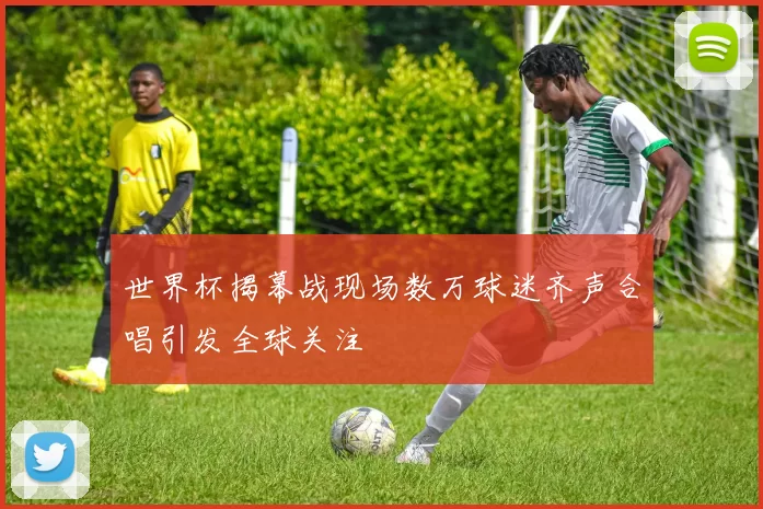 世界杯揭幕战现场数万球迷齐声合唱引发全球关注