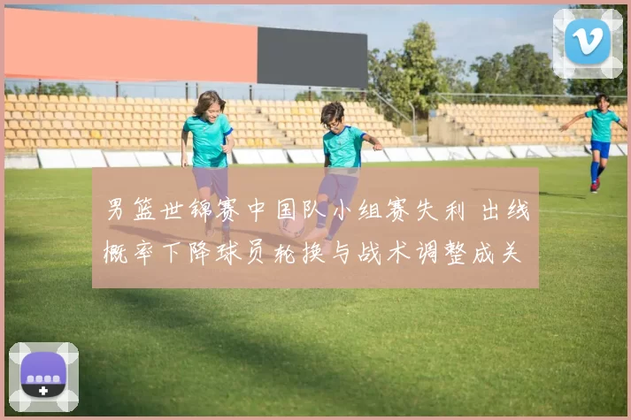 男篮世锦赛中国队小组赛失利 出线概率下降球员轮换与战术调整成关键