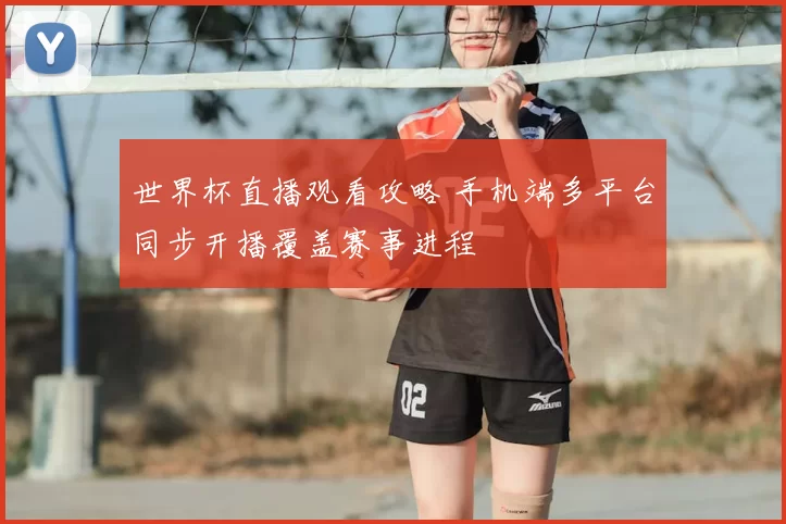 世界杯直播观看攻略 手机端多平台同步开播覆盖赛事进程