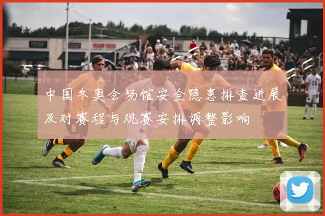 中国冬奥会场馆安全隐患排查进展及对赛程与观赛安排调整影响