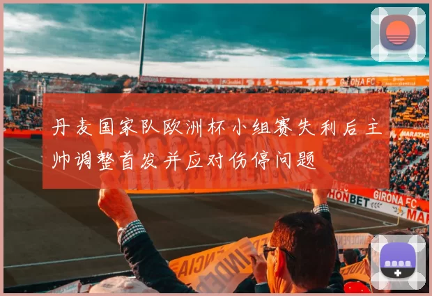 丹麦国家队欧洲杯小组赛失利后主帅调整首发并应对伤停问题