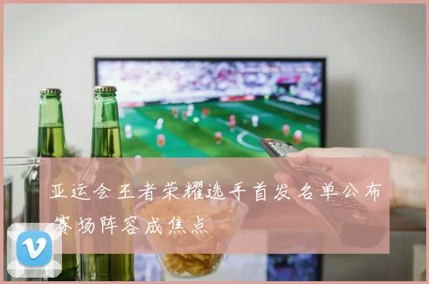 亚运会王者荣耀选手首发名单公布 赛场阵容成焦点