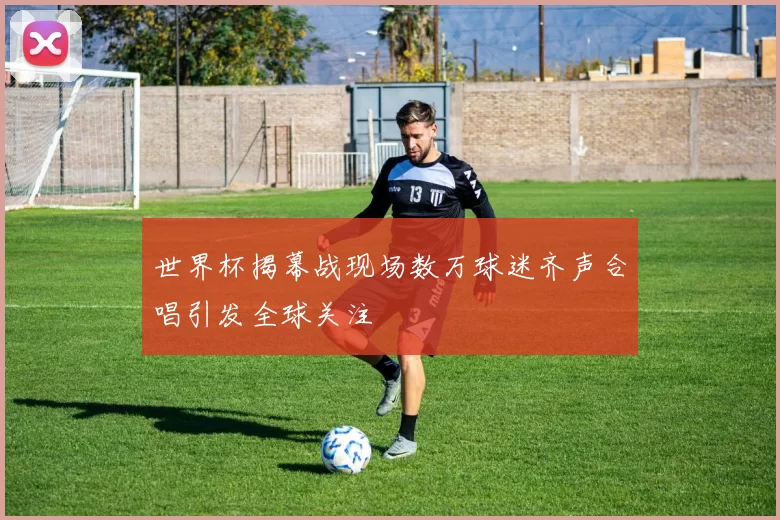 世界杯揭幕战现场数万球迷齐声合唱引发全球关注