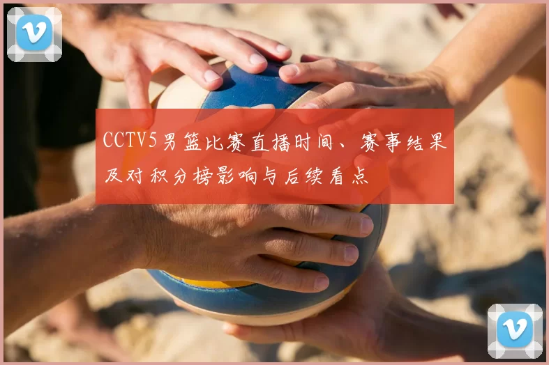 CCTV5男篮比赛直播时间、赛事结果及对积分榜影响与后续看点