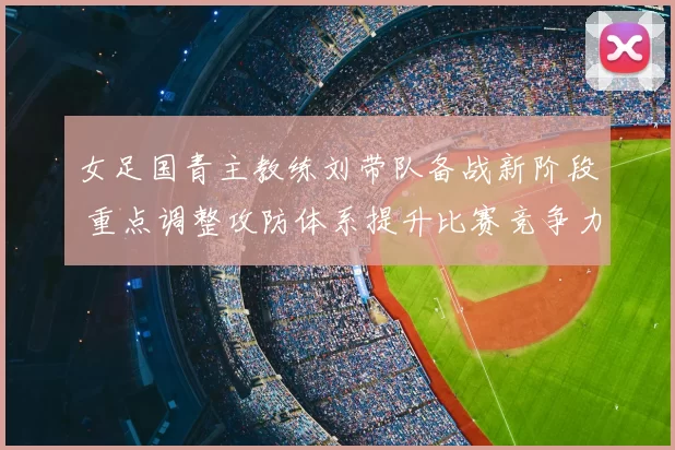 女足国青主教练刘带队备战新阶段 重点调整攻防体系提升比赛竞争力