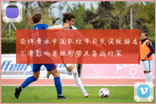 花样滑冰中国队短节目失误致排名下滑影响晋级形势及备战对策