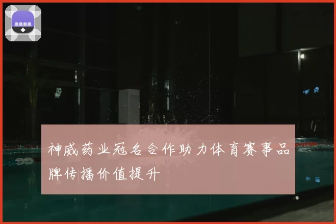 神威药业冠名合作助力体育赛事品牌传播价值提升