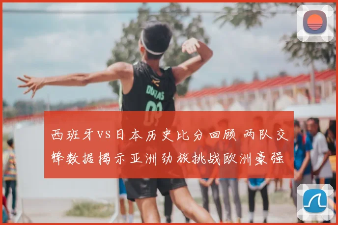 西班牙vs日本历史比分回顾 两队交锋数据揭示亚洲劲旅挑战欧洲豪强表现