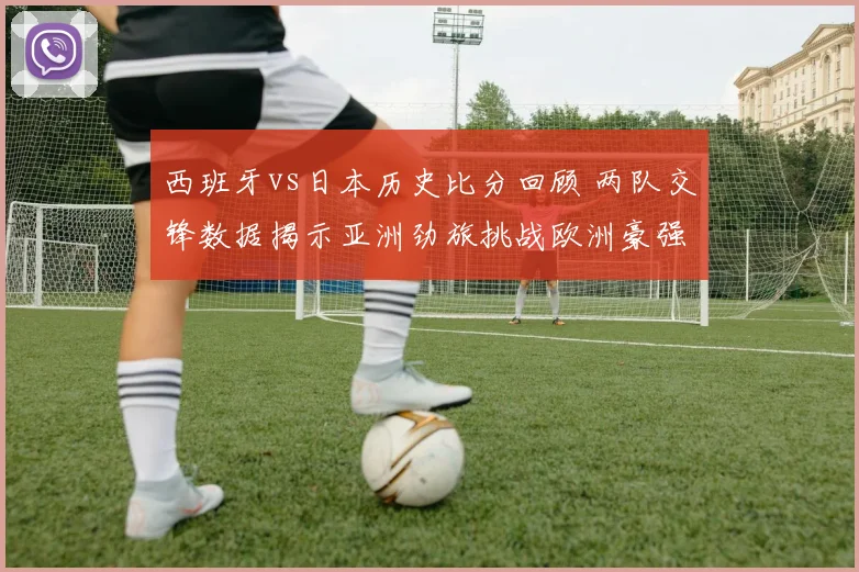 西班牙vs日本历史比分回顾 两队交锋数据揭示亚洲劲旅挑战欧洲豪强表现