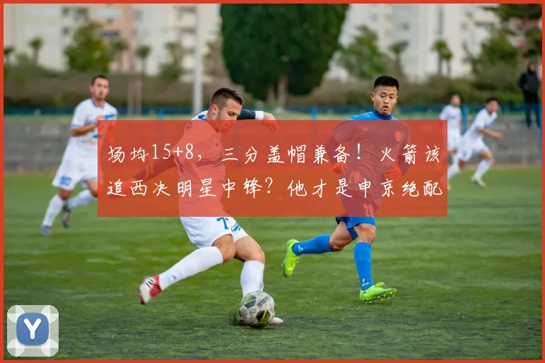 场均15+8，三分盖帽兼备！火箭该追西决明星中锋？他才是申京绝配