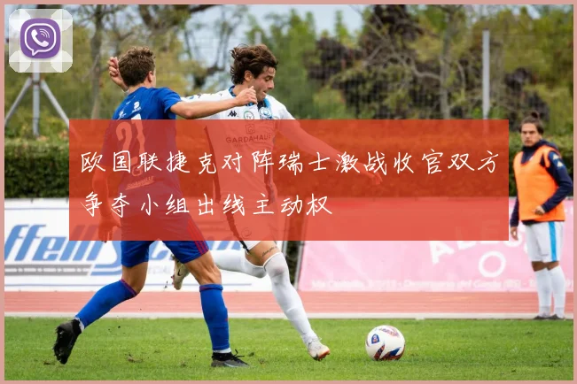 欧国联捷克对阵瑞士激战收官双方争夺小组出线主动权